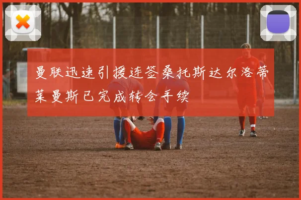 曼联迅速引援连签桑托斯达尔洛蒂莱曼斯已完成转会手续