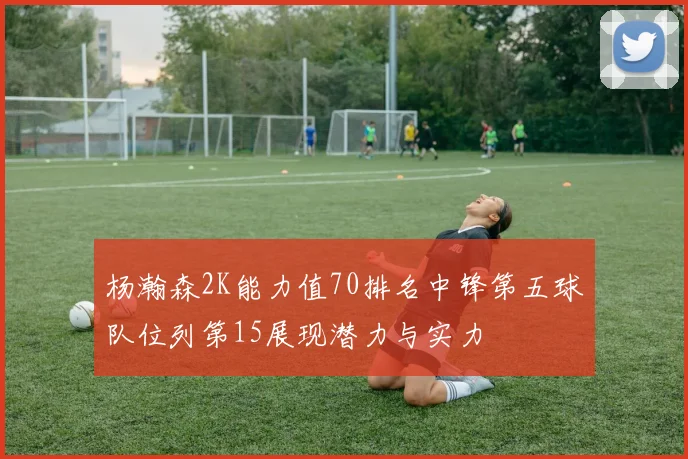 杨瀚森2K能力值70排名中锋第五球队位列第15展现潜力与实力