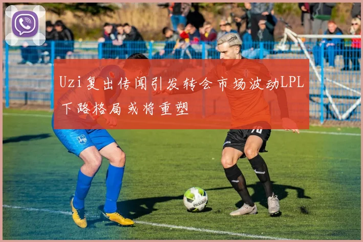 Uzi复出传闻引发转会市场波动LPL下路格局或将重塑
