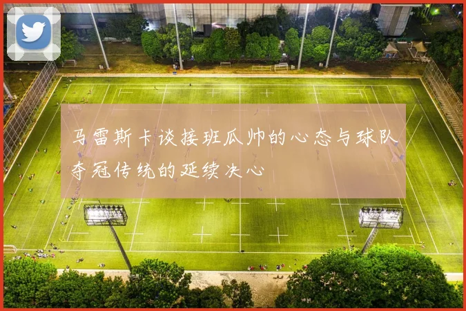 马雷斯卡谈接班瓜帅的心态与球队夺冠传统的延续决心
