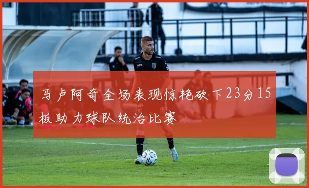 马卢阿奇全场表现惊艳砍下23分15板助力球队统治比赛