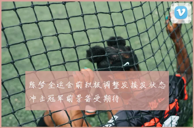 陈梦全运会前积极调整发接发状态冲击冠军前景备受期待