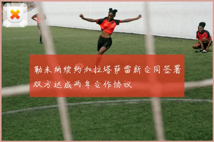 勒米纳续约加拉塔萨雷新合同签署双方达成两年合作协议