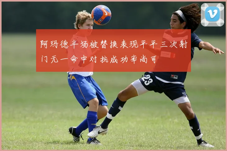 阿玛德半场被替换表现平平三次射门无一命中对抗成功率尚可