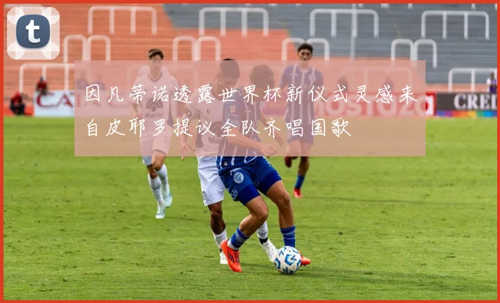 因凡蒂诺透露世界杯新仪式灵感来自皮耶罗提议全队齐唱国歌